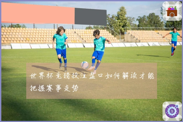 世界杯竞猜投注盘口如何解读才能把握赛事走势