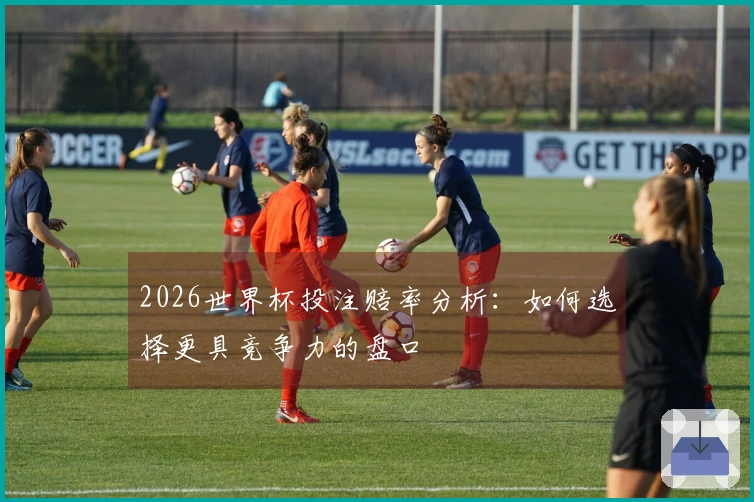 2026世界杯投注赔率分析：如何选择更具竞争力的盘口